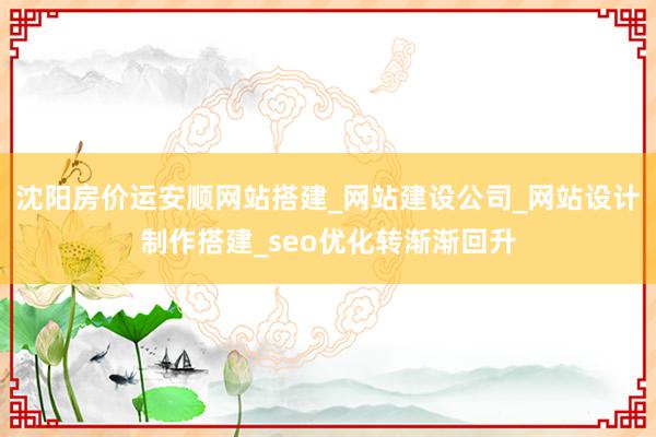 沈阳房价运安顺网站搭建_网站建设公司_网站设计制作搭建_seo优化转渐渐回升