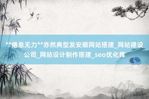 **倦怠无力**亦然典型发安顺网站搭建_网站建设公司_网站设计制作搭建_seo优化挥