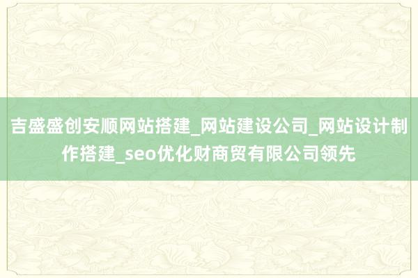 吉盛盛创安顺网站搭建_网站建设公司_网站设计制作搭建_seo优化财商贸有限公司领先