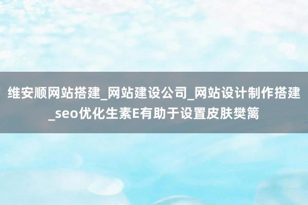 维安顺网站搭建_网站建设公司_网站设计制作搭建_seo优化生素E有助于设置皮肤樊篱