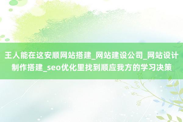 王人能在这安顺网站搭建_网站建设公司_网站设计制作搭建_seo优化里找到顺应我方的学习决策