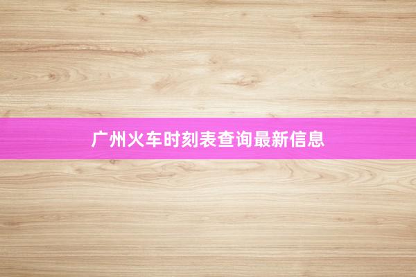 广州火车时刻表查询最新信息